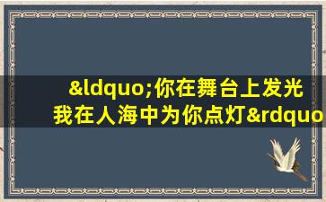 “你在舞台上发光 我在人海中为你点灯”